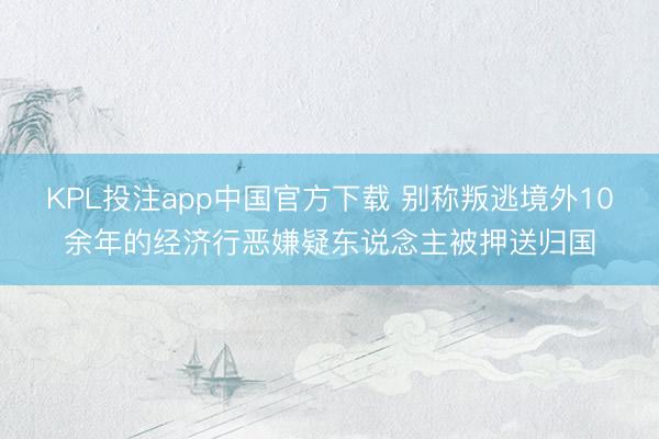 KPL投注app中国官方下载 别称叛逃境外10余年的经济行恶嫌疑东说念主被押送归国
