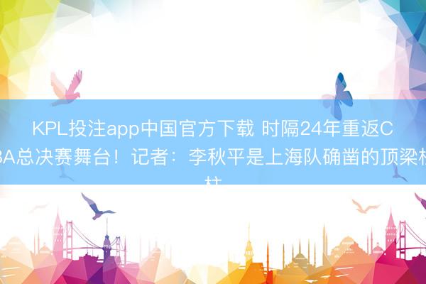 KPL投注app中国官方下载 时隔24年重返CBA总决赛舞台!记者:李秋平是上海队确凿的顶梁柱