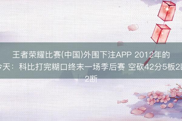 王者荣耀比赛(中国)外围下注APP 2012年的今天：科比打完糊口终末一场季后赛 空砍42分5板2断