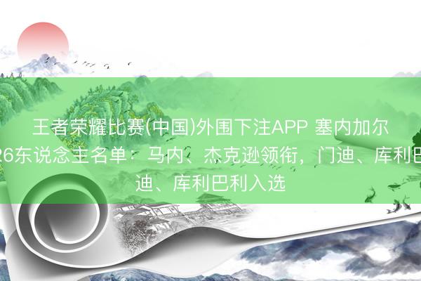王者荣耀比赛(中国)外围下注APP 塞内加尔全国杯26东说念主名单：马内、杰克逊领衔，门迪、库利巴利入选