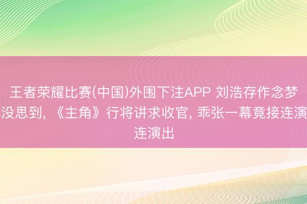 王者荣耀比赛(中国)外围下注APP 刘浩存作念梦也没思到, 《主角》行将讲求收官, 乖张一幕竟接连演出