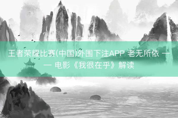 王者荣耀比赛(中国)外围下注APP 老无所依 —— 电影《我很在乎》解读