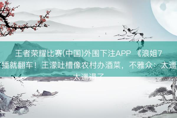王者荣耀比赛(中国)外围下注APP 《浪姐7》首播就翻车！王濛吐槽像农村办酒菜，不雅众：太邋遢了