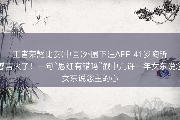 王者荣耀比赛(中国)外围下注APP 41岁陶昕然淘汰感言火了！一句“思红有错吗”戳中几许中年女东说念主的心