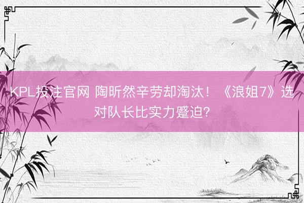 KPL投注官网 陶昕然辛劳却淘汰！《浪姐7》选对队长比实力蹙迫？