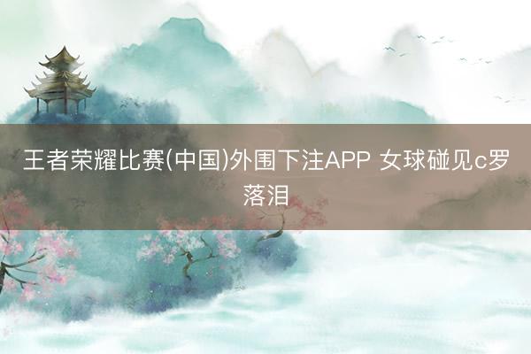 王者荣耀比赛(中国)外围下注APP 女球碰见c罗落泪