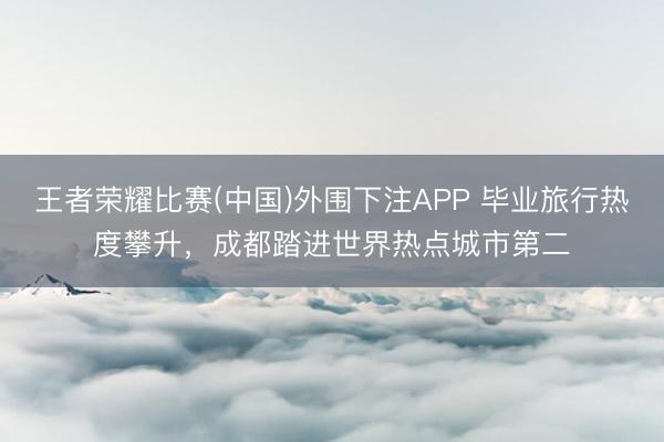 王者荣耀比赛(中国)外围下注APP 毕业旅行热度攀升，成都踏进世界热点城市第二