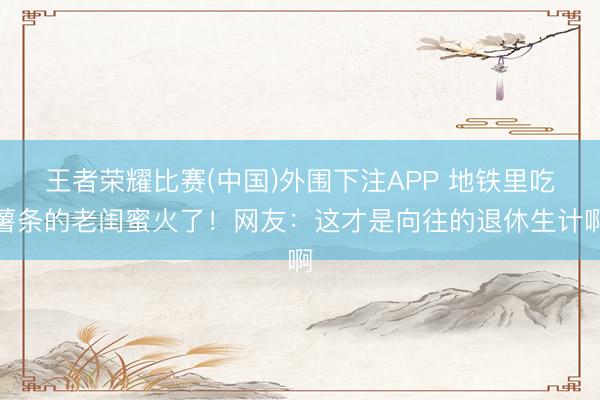 王者荣耀比赛(中国)外围下注APP 地铁里吃薯条的老闺蜜火了！网友：这才是向往的退休生计啊