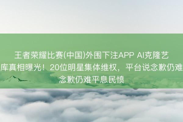 王者荣耀比赛(中国)外围下注APP AI克隆艺东说念主库真相曝光!20位明星集体维权,平台说念歉仍难平息民愤