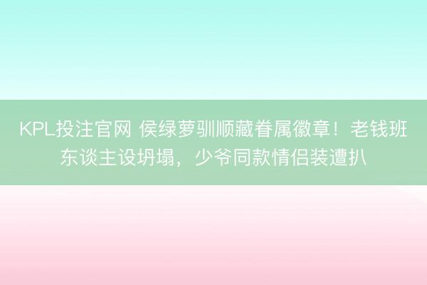 KPL投注官网 侯绿萝驯顺藏眷属徽章！老钱班东谈主设坍塌，少爷同款情侣装遭扒