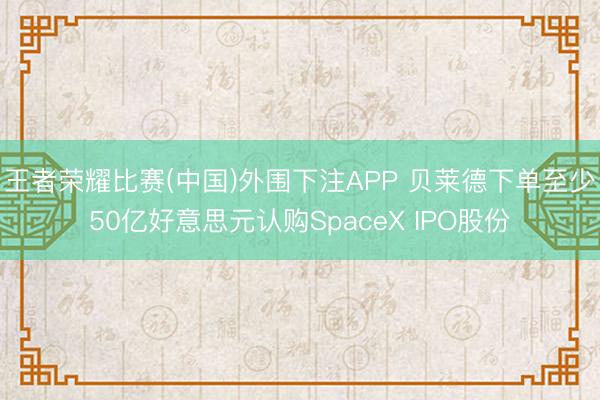 王者荣耀比赛(中国)外围下注APP 贝莱德下单至少50亿好意思元认购SpaceX IPO股份