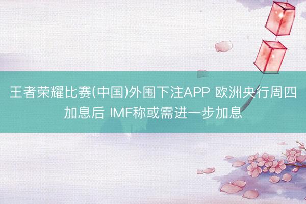 王者荣耀比赛(中国)外围下注APP 欧洲央行周四加息后 IMF称或需进一步加息