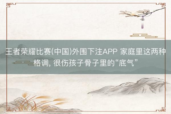 王者荣耀比赛(中国)外围下注APP 家庭里这两种格调， 很伤孩子骨子里的“底气”