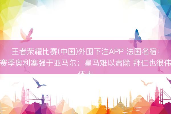 王者荣耀比赛(中国)外围下注APP 法国名宿：这赛季奥利塞强于亚马尔；皇马难以肃除 拜仁也很伟大