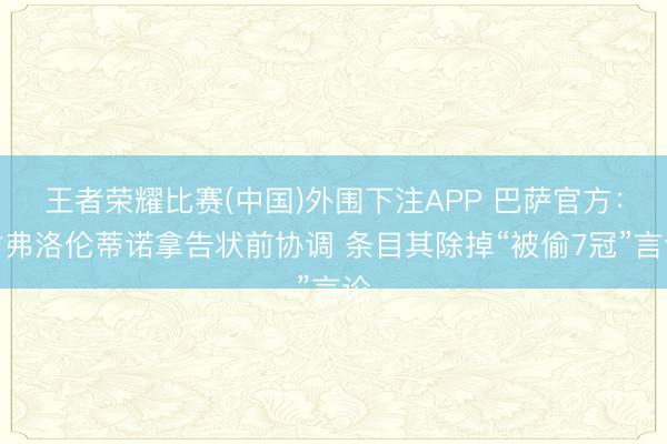 王者荣耀比赛(中国)外围下注APP 巴萨官方：对弗洛伦蒂诺拿告状前协调 条目其除掉“被偷7冠”言论