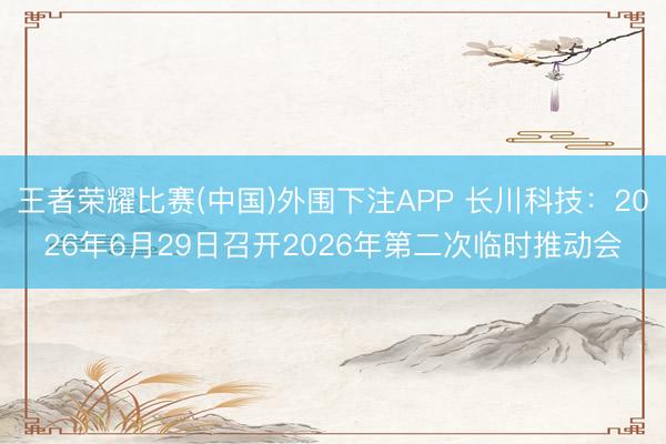 王者荣耀比赛(中国)外围下注APP 长川科技:2026年6月29日召开2026年第二次临时推动会