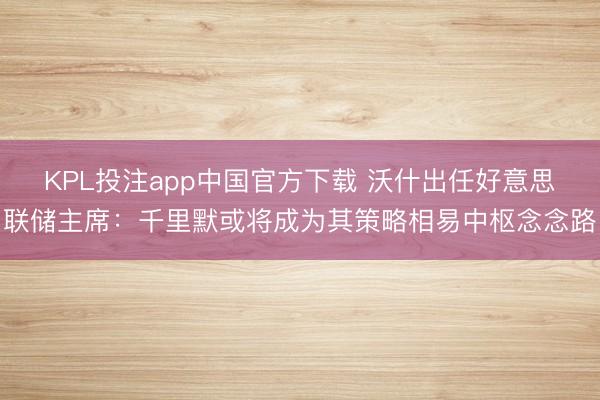 KPL投注app中国官方下载 沃什出任好意思联储主席：千里默或将成为其策略相易中枢念念路