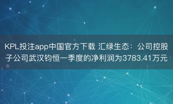 KPL投注app中国官方下载 汇绿生态：公司控股子公司武汉钧恒一季度的净利润为3783.41万元