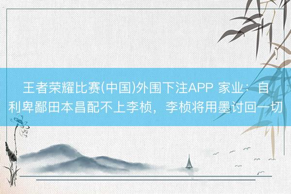 王者荣耀比赛(中国)外围下注APP 家业：自利卑鄙田本昌配不上李桢，李桢将用墨讨回一切