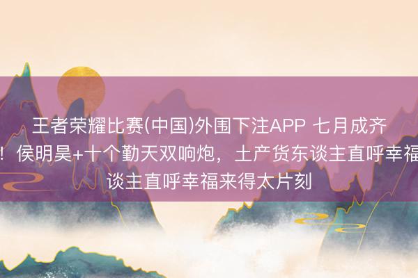 王者荣耀比赛(中国)外围下注APP 七月成齐变追星圣地！侯明昊+十个勤天双响炮，土产货东谈主直呼幸福来得太片刻