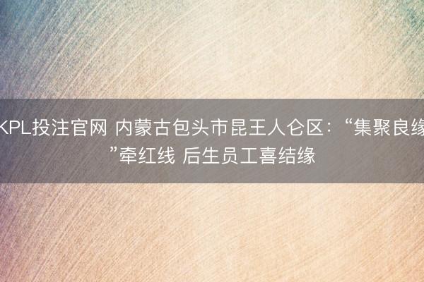 KPL投注官网 内蒙古包头市昆王人仑区：“集聚良缘”牵红线 后生员工喜结缘