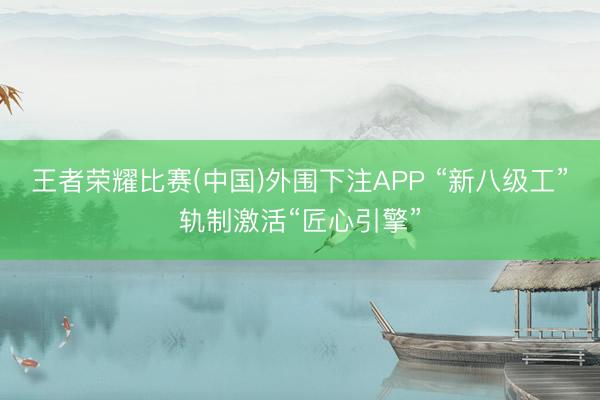 王者荣耀比赛(中国)外围下注APP “新八级工”轨制激活“匠心引擎”