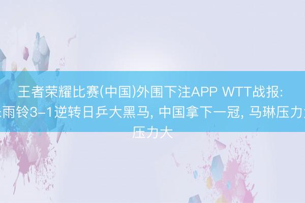 王者荣耀比赛(中国)外围下注APP WTT战报: 朱雨铃3-1逆转日乒大黑马， 中国拿下一冠， 马琳压力大