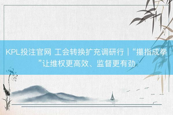 KPL投注官网 工会转换扩充调研行|“攥指成拳”让维权更高效、监督更有劲