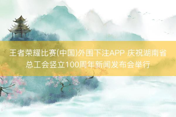 王者荣耀比赛(中国)外围下注APP 庆祝湖南省总工会竖立100周年新闻发布会举行