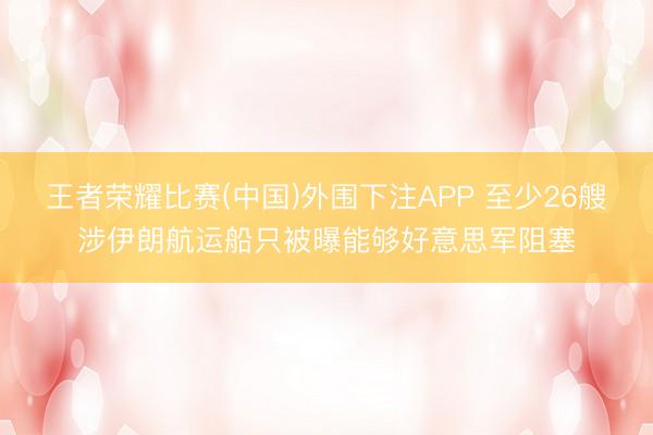 王者荣耀比赛(中国)外围下注APP 至少26艘涉伊朗航运船只被曝能够好意思军阻塞