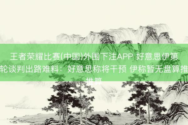 王者荣耀比赛(中国)外围下注APP 好意思伊第二轮谈判出路难料：好意思称将干预 伊称暂无盘算推算