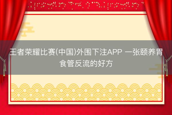 王者荣耀比赛(中国)外围下注APP 一张颐养胃食管反流的好方