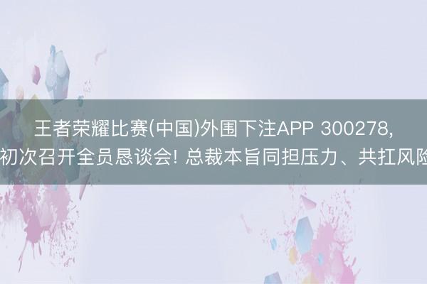 王者荣耀比赛(中国)外围下注APP 300278， 初次召开全员恳谈会! 总裁本旨同担压力、共扛风险