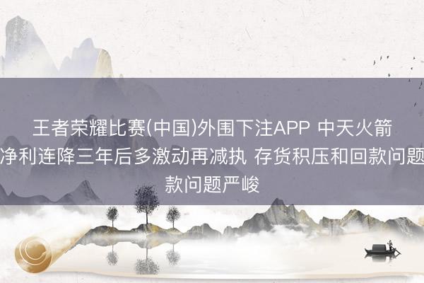 王者荣耀比赛(中国)外围下注APP 中天火箭营收净利连降三年后多激动再减执 存货积压和回款问题严峻