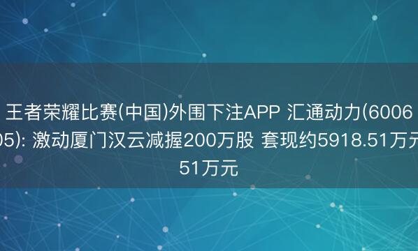 王者荣耀比赛(中国)外围下注APP 汇通动力(600605): 激动厦门汉云减握200万股 套现约5918.51万元