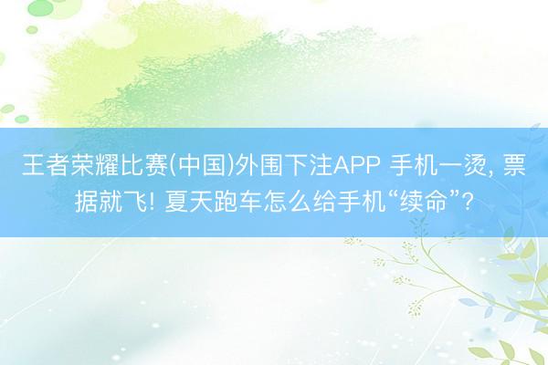 王者荣耀比赛(中国)外围下注APP 手机一烫， 票据就飞! 夏天跑车怎么给手机“续命”?