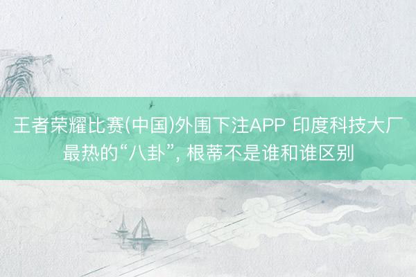 王者荣耀比赛(中国)外围下注APP 印度科技大厂最热的“八卦”, 根蒂不是谁和谁区别