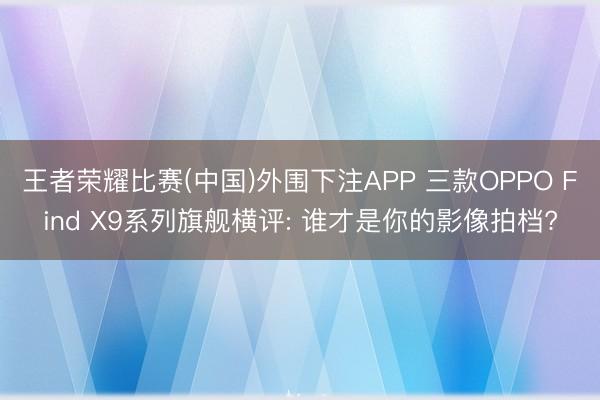 王者荣耀比赛(中国)外围下注APP 三款OPPO Find X9系列旗舰横评: 谁才是你的影像拍档?