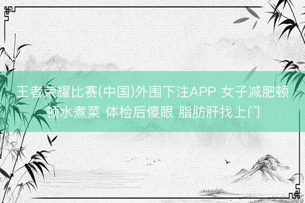 王者荣耀比赛(中国)外围下注APP 女子减肥顿顿水煮菜 体检后傻眼 脂肪肝找上门