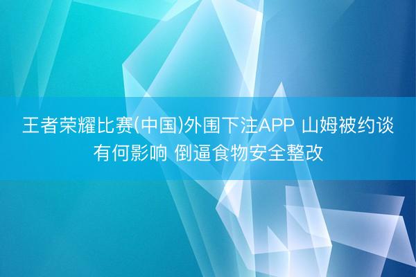 王者荣耀比赛(中国)外围下注APP 山姆被约谈有何影响 倒逼食物安全整改