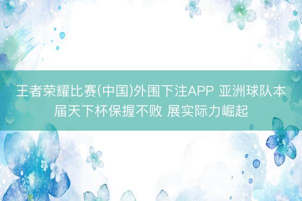 王者荣耀比赛(中国)外围下注APP 亚洲球队本届天下杯保握不败 展实际力崛起