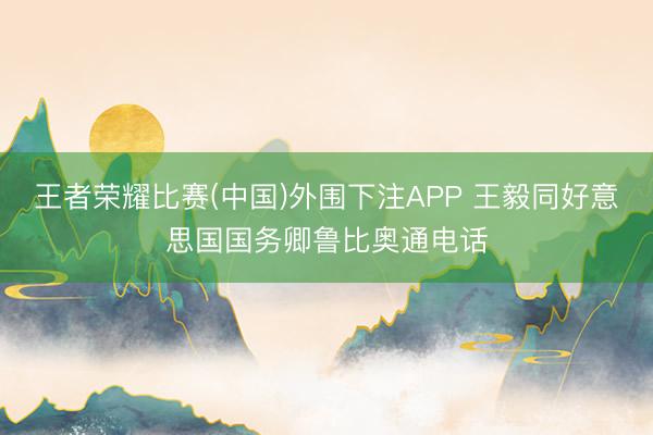 王者荣耀比赛(中国)外围下注APP 王毅同好意思国国务卿鲁比奥通电话