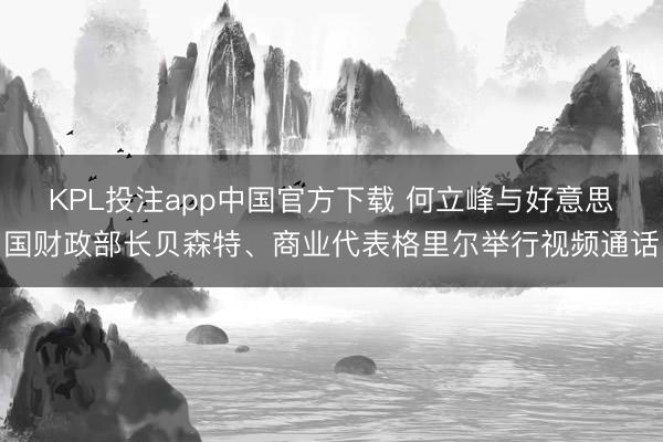 KPL投注app中国官方下载 何立峰与好意思国财政部长贝森特、商业代表格里尔举行视频通话
