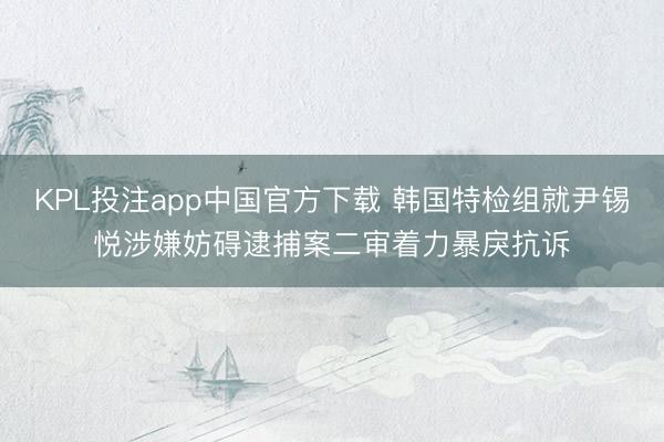 KPL投注app中国官方下载 韩国特检组就尹锡悦涉嫌妨碍逮捕案二审着力暴戾抗诉