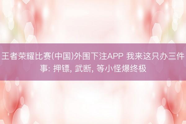 王者荣耀比赛(中国)外围下注APP 我来这只办三件事: 押镖， 武断， 等小怪爆终极