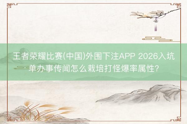 王者荣耀比赛(中国)外围下注APP 2026入坑单办事传闻怎么栽培打怪爆率属性?