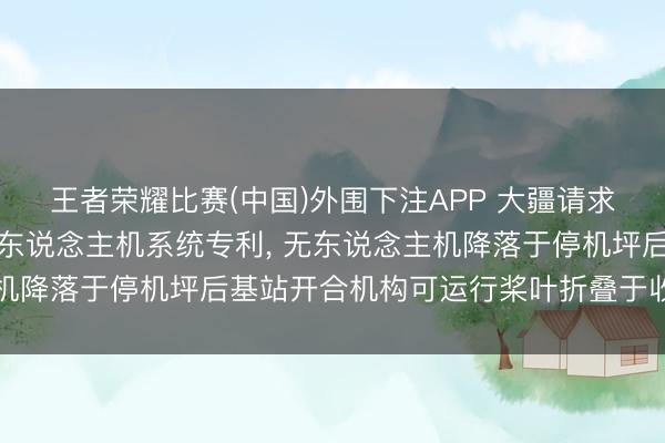 王者荣耀比赛(中国)外围下注APP 大疆请求无东说念主机基站及无东说念主机系统专利， 无东说念主机降落于停机坪后基站开合机构可运行桨叶折叠于收留空间内