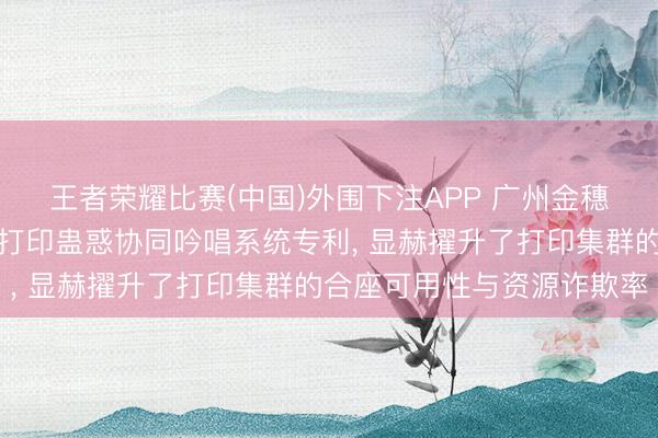 王者荣耀比赛(中国)外围下注APP 广州金穗隆肯求基于多智能体的打印蛊惑协同吟唱系统专利， 显赫擢升了打印集群的合座可用性与资源诈欺率