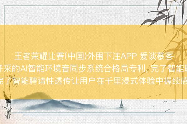 王者荣耀比赛(中国)外围下注APP 爱谈慕客请求用于覆耳式穿着开采的AI智能环境音同步系统合格局专利， 完了智能聘请性透传让用户在千里浸式体验中握续感知要害外界信息
