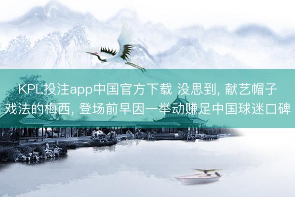 KPL投注app中国官方下载 没思到， 献艺帽子戏法的梅西， 登场前早因一举动赚足中国球迷口碑